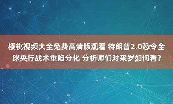 樱桃视频大全免费高清版观看 特朗普2.0恐令全球央行战术重陷分化 分析师们对来岁如何看？